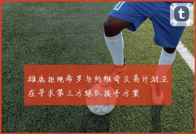 雄鹿拒绝希罗与约维奇交易计划正在寻求第三方球队接手方案
