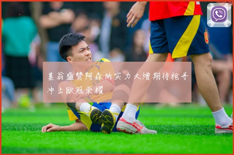 基翁盛赞阿森纳实力大增期待枪手冲击欧冠荣耀