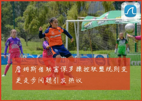 詹姆斯借助富保罗操控联盟规则变更走步问题引发热议
