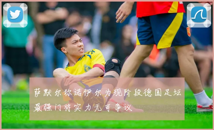 萨默尔称诺伊尔为现阶段德国足坛最强门将实力无可争议