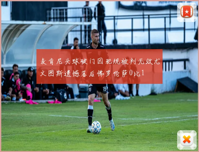 麦肯尼头球破门因犯规被判无效尤文图斯遗憾落后佛罗伦萨0比1