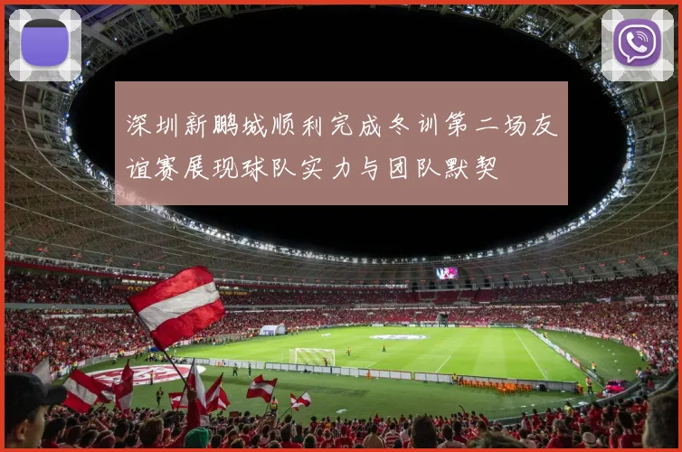 深圳新鹏城顺利完成冬训第二场友谊赛展现球队实力与团队默契
