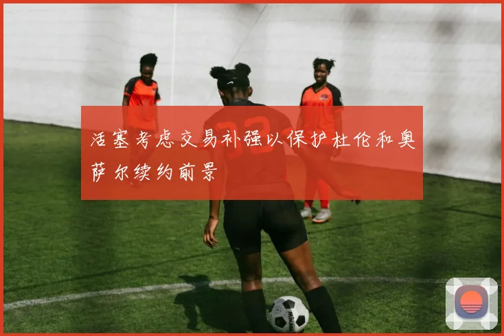 活塞考虑交易补强以保护杜伦和奥萨尔续约前景