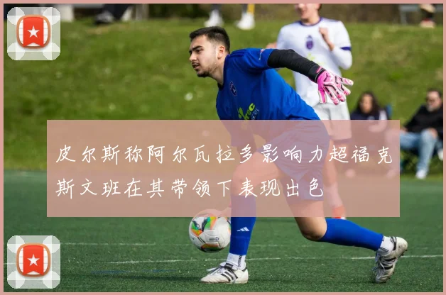皮尔斯称阿尔瓦拉多影响力超福克斯文班在其带领下表现出色