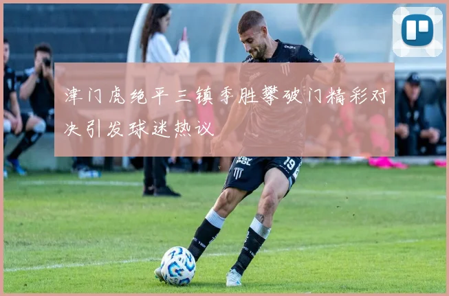 津门虎绝平三镇季胜攀破门精彩对决引发球迷热议