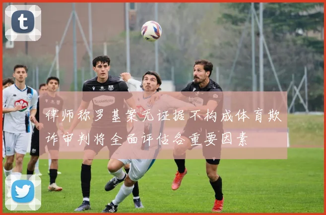 律师称罗基案无证据不构成体育欺诈审判将全面评估各重要因素