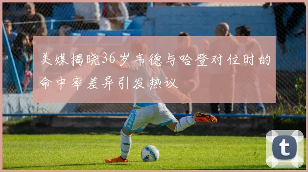 美媒揭晓36岁韦德与哈登对位时的命中率差异引发热议
