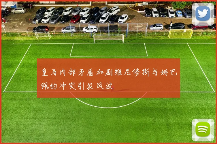 皇马内部矛盾加剧维尼修斯与姆巴佩的冲突引发风波
